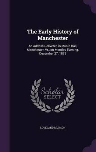 Cover image for The Early History of Manchester: An Addess Delivered in Music Hall, Manchester, VT., on Monday Evening, December 27, 1875