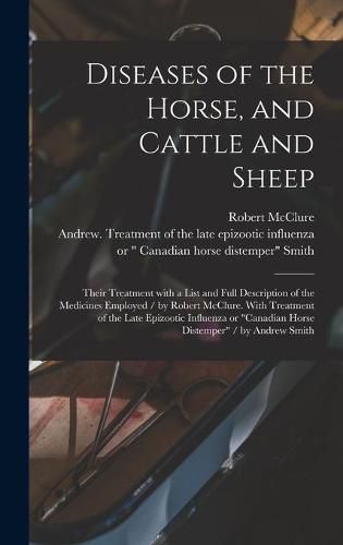 Diseases of the Horse, and Cattle and Sheep: Their Treatment With a List and Full Description of the Medicines Employed / by Robert McClure. With Treatment of the Late Epizootic Influenza or Canadian Horse Distemper / by Andrew Smith [microform]