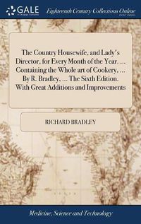 Cover image for The Country Housewife, and Lady's Director, for Every Month of the Year. ... Containing the Whole art of Cookery, ... By R. Bradley, ... The Sixth Edition. With Great Additions and Improvements