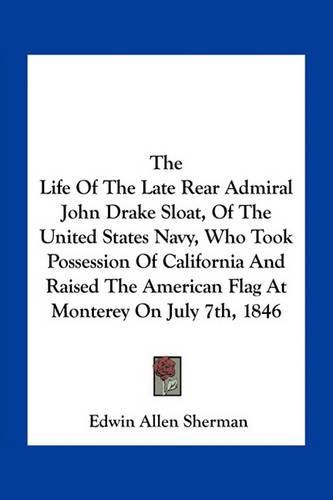 Cover image for The Life Of The Late Rear Admiral John Drake Sloat, Of The United States Navy, Who Took Possession Of California And Raised The American Flag At Monterey On July 7th, 1846