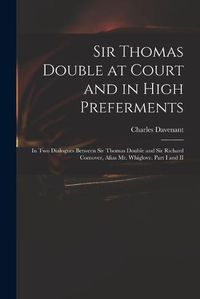 Cover image for Sir Thomas Double at Court and in High Preferments: in Two Dialogues Between Sir Thomas Double and Sir Richard Comover, Alias Mr. Whiglove. Part I and II