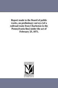 Cover image for Report Made to the Board of Public Works, on Preliminary Surveys [Of a Railroad Route from Charleston to the Pennsylvania Line] Under the Act of February 25, 1871.