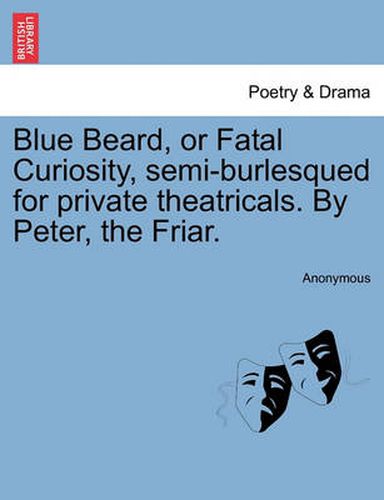 Cover image for Blue Beard, or Fatal Curiosity, Semi-Burlesqued for Private Theatricals. by Peter, the Friar.