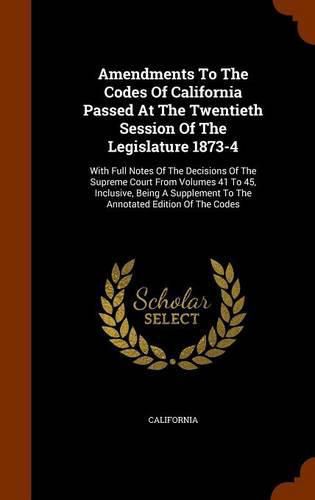 Cover image for Amendments to the Codes of California Passed at the Twentieth Session of the Legislature 1873-4: With Full Notes of the Decisions of the Supreme Court from Volumes 41 to 45, Inclusive, Being a Supplement to the Annotated Edition of the Codes