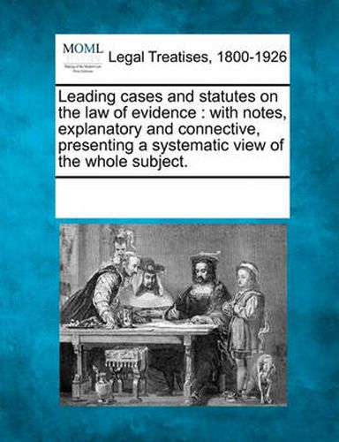 Cover image for Leading Cases and Statutes on the Law of Evidence: With Notes, Explanatory and Connective, Presenting a Systematic View of the Whole Subject.