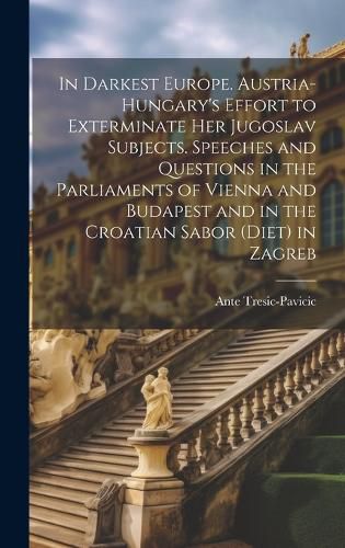 Cover image for In Darkest Europe. Austria-Hungary's Effort to Exterminate her Jugoslav Subjects. Speeches and Questions in the Parliaments of Vienna and Budapest and in the Croatian Sabor (Diet) in Zagreb