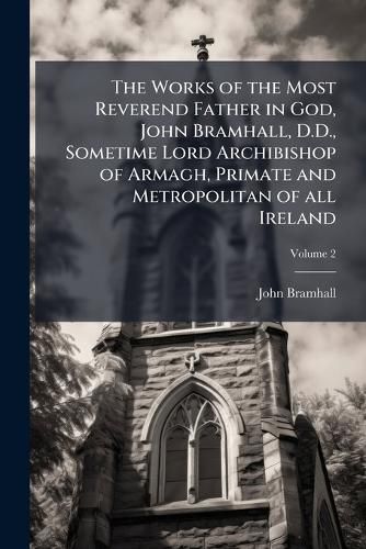 Cover image for The Works of the Most Reverend Father in God, John Bramhall, D.D., Sometime Lord Archibishop of Armagh, Primate and Metropolitan of all Ireland