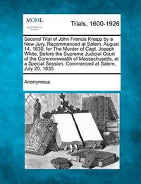 Cover image for Second Trial of John Francis Knapp by a New Jury, Recommenced at Salem, August 14, 1830, for the Murder of Capt. Joseph White, Before the Supreme Judicial Court of the Commonwealth of Massachusetts, at a Special Session, Commenced at Salem, July 20, 1830