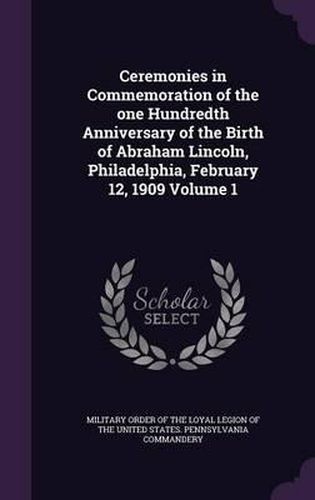 Cover image for Ceremonies in Commemoration of the One Hundredth Anniversary of the Birth of Abraham Lincoln, Philadelphia, February 12, 1909 Volume 1