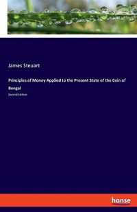 Cover image for Principles of Money Applied to the Present State of the Coin of Bengal: Second Edition