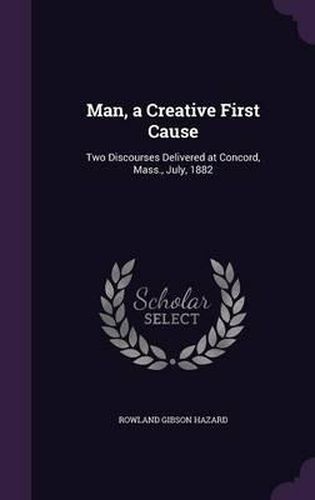 Man, a Creative First Cause: Two Discourses Delivered at Concord, Mass., July, 1882