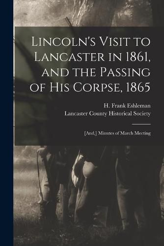 Lincoln's Visit to Lancaster in 1861, and the Passing of His Corpse, 1865: [and, ] Minutes of March Meeting