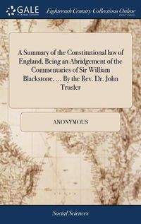 Cover image for A Summary of the Constitutional law of England, Being an Abridgement of the Commentaries of Sir William Blackstone, ... By the Rev. Dr. John Trusler