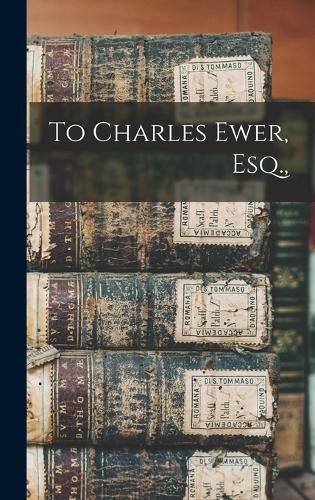 Cover image for To Charles Ewer, Esq.,