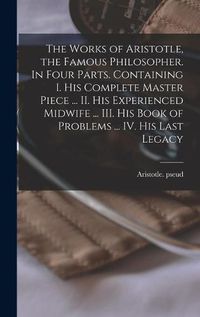 Cover image for The Works of Aristotle, the Famous Philosopher. In Four Parts. Containing I. His Complete Master Piece ... II. His Experienced Midwife ... III. His Book of Problems ... IV. His Last Legacy