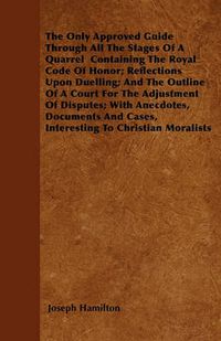 Cover image for The Only Approved Guide Through All The Stages Of A Quarrel Containing The Royal Code Of Honor; Reflections Upon Duelling; And The Outline Of A Court For The Adjustment Of Disputes; With Anecdotes, Documents And Cases, Interesting To Christian Moralists