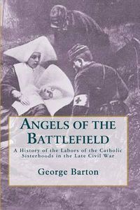 Cover image for Angels of the Battlefield: A History of the Labors of the Catholic Sisterhoods in the Late Civil War