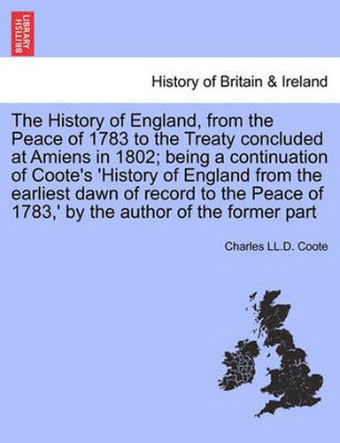 Cover image for The History of England, from the Peace of 1783 to the Treaty Concluded at Amiens in 1802; Being a Continuation of Coote's 'History of England from the Earliest Dawn of Record to the Peace of 1783, ' by the Author of the Former Part