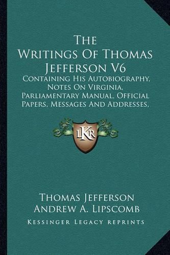 The Writings of Thomas Jefferson V6: Containing His Autobiography, Notes on Virginia, Parliamentary Manual, Official Papers, Messages and Addresses, and Other Writings, Official and Private