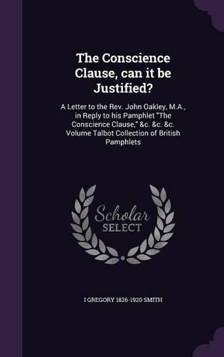 The Conscience Clause, Can It Be Justified?: A Letter to the REV. John Oakley, M.A., in Reply to His Pamphlet the Conscience Clause, &C. &C. &C. Volume Talbot Collection of British Pamphlets