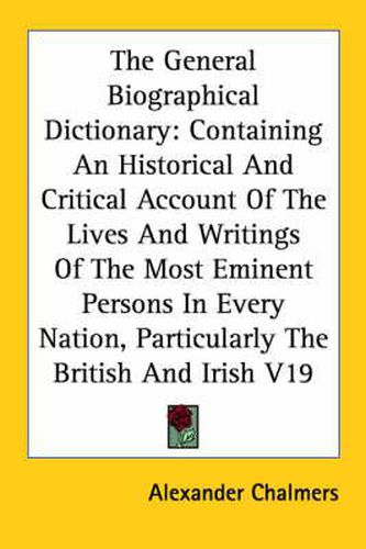 Cover image for The General Biographical Dictionary: Containing An Historical And Critical Account Of The Lives And Writings Of The Most Eminent Persons In Every Nation, Particularly The British And Irish V19