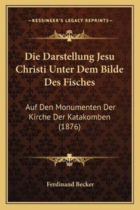 Cover image for Die Darstellung Jesu Christi Unter Dem Bilde Des Fisches: Auf Den Monumenten Der Kirche Der Katakomben (1876)