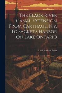 Cover image for The Black River Canal Extension From Carthage, N.y. To Sacket's Harbor On Lake Ontario