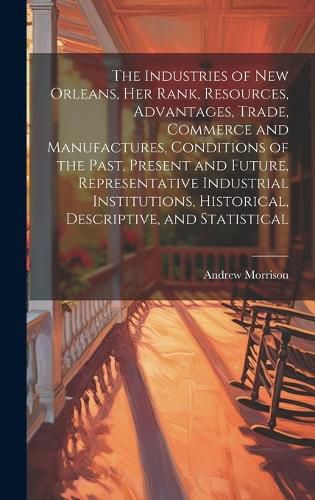 Cover image for The Industries of New Orleans, her Rank, Resources, Advantages, Trade, Commerce and Manufactures, Conditions of the Past, Present and Future, Representative Industrial Institutions, Historical, Descriptive, and Statistical