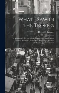 Cover image for What I saw in the Tropics; a Record of Visits to Ceylon, the Federaed Malay States, Mexico, Nicaragua, Costa Rica, Republic of Panama, Columbia, Jamaica, Hawaii