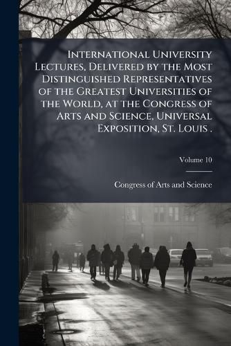 Cover image for International University Lectures, Delivered by the Most Distinguished Representatives of the Greatest Universities of the World, at the Congress of Arts and Science, Universal Exposition, St. Louis .
