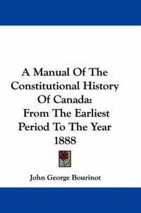 Cover image for A Manual of the Constitutional History of Canada: From the Earliest Period to the Year 1888