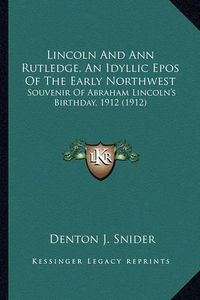 Cover image for Lincoln and Ann Rutledge, an Idyllic Epos of the Early Northlincoln and Ann Rutledge, an Idyllic Epos of the Early Northwest West: Souvenir of Abraham Lincoln's Birthday, 1912 (1912) Souvenir of Abraham Lincoln's Birthday, 1912 (1912)