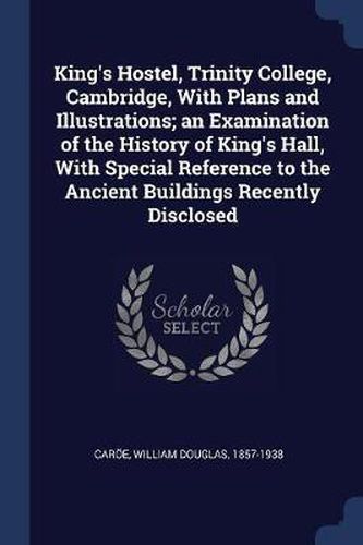 King's Hostel, Trinity College, Cambridge, with Plans and Illustrations; An Examination of the History of King's Hall, with Special Reference to the Ancient Buildings Recently Disclosed