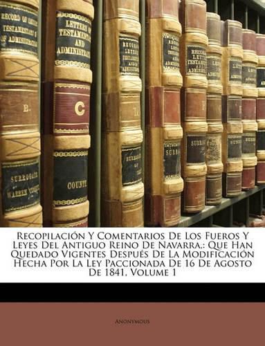 Cover image for Recopilacin y Comentarios de Los Fueros y Leyes del Antiguo Reino de Navarra,: Que Han Quedado Vigentes Despus de La Modificacin Hecha Por La Ley Paccionada de 16 de Agosto de 1841, Volume 1