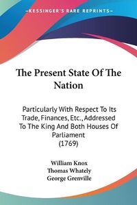 Cover image for The Present State of the Nation: Particularly with Respect to Its Trade, Finances, Etc., Addressed to the King and Both Houses of Parliament (1769)