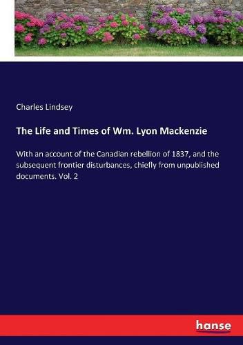 The Life and Times of Wm. Lyon Mackenzie: With an account of the Canadian rebellion of 1837, and the subsequent frontier disturbances, chiefly from unpublished documents. Vol. 2