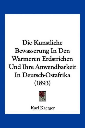 Cover image for Die Kunstliche Bewasserung in Den Warmeren Erdstrichen Und Ihre Anwendbarkeit in Deutsch-Ostafrika (1893)