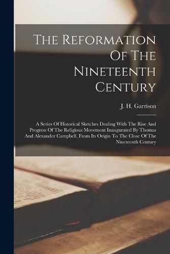 The Reformation Of The Nineteenth Century; A Series Of Historical Sketches Dealing With The Rise And Progress Of The Religious Movement Inaugurated By Thomas And Alexander Campbell, From Its Origin To The Close Of The Nineteenth Century