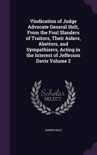 Vindication of Judge Advocate General Holt, from the Foul Slanders of Traitors, Their Aiders, Abettors, and Sympathizers, Acting in the Interest of Jefferson Davis Volume 2