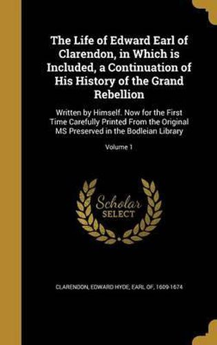 Cover image for The Life of Edward Earl of Clarendon, in Which Is Included, a Continuation of His History of the Grand Rebellion: Written by Himself. Now for the First Time Carefully Printed from the Original MS Preserved in the Bodleian Library; Volume 1