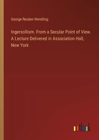 Cover image for Ingersollism. From a Secular Point of View. A Lecture Delivered in Association Hall, New York