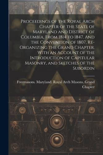 Cover image for Proceedings of the Royal Arch Chapter of the State of Maryland and District of Columbia, From 1814 to 1847. And the Convention of 1807, Re-organizing the Grand Chapter. With an Account of the Introduction of Capitular Masonry, and Sketches of the Subordin