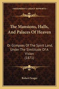 Cover image for The Mansions, Halls, and Palaces of Heaven: Or Glimpses of the Spirit Land, Under the Similitude of a Vision (1871)