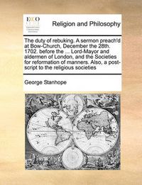 Cover image for The Duty of Rebuking. a Sermon Preach'd at Bow-Church, December the 28th. 1702. Before the ... Lord-Mayor and Aldermen of London, and the Societies for Reformation of Manners. Also, a Post-Script to the Religious Societies