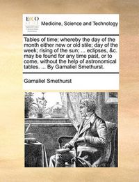 Cover image for Tables of Time; Whereby the Day of the Month Either New or Old Stile; Day of the Week; Rising of the Sun; ... Eclipses, &C. May Be Found for Any Time Past, or to Come, Without the Help of Astronomical Tables. ... by Gamaliel Smethurst.