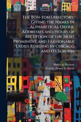 Cover image for The Bon-Ton Directory: Giving the Names in Alphabetical Order, Addresses and Hours of Reception of the Most Prominent and Fashionable Ladies Residing in Chicago and Its Suburbs