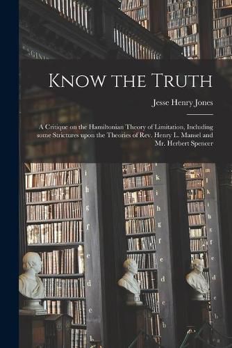 Know the Truth: a Critique on the Hamiltonian Theory of Limitation, Including Some Strictures Upon the Theories of Rev. Henry L. Mansel and Mr. Herbert Spencer