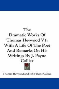 Cover image for The Dramatic Works Of Thomas Heywood V1: With A Life Of The Poet And Remarks On His Writings By J. Payne Collier