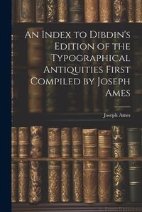 Cover image for An Index to Dibdin's Edition of the Typographical Antiquities First Compiled by Joseph Ames