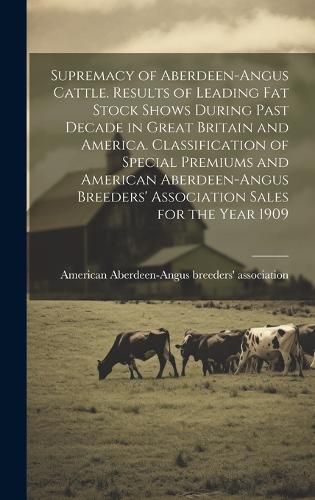 Cover image for Supremacy of Aberdeen-Angus Cattle. Results of Leading Fat Stock Shows During Past Decade in Great Britain and America. Classification of Special Premiums and American Aberdeen-Angus Breeders' Association Sales for the Year 1909